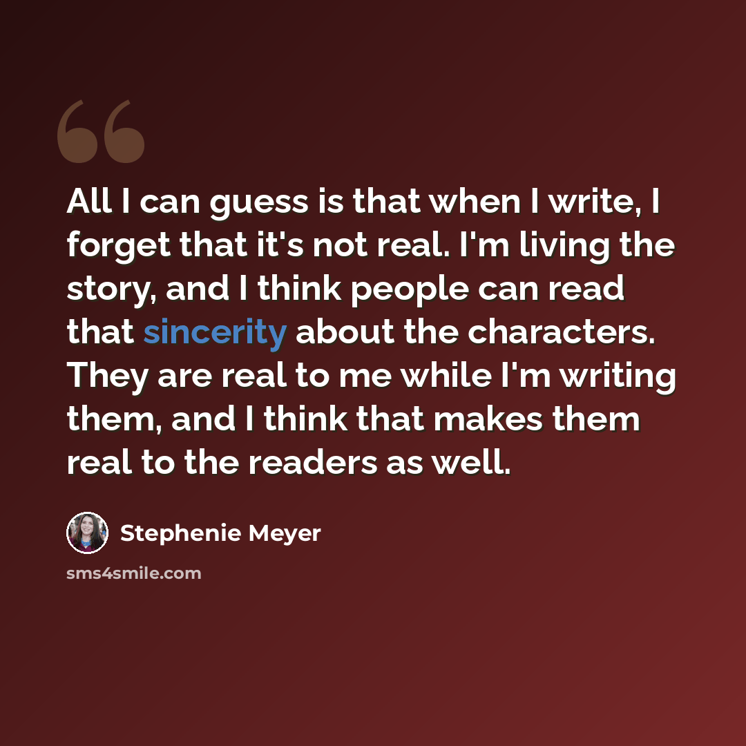 “All I can guess is that when I write, I forget that it's not real. I'm living the story, and I think people can read that sincerity about the characters. They are real to me while I'm writing them, and I think that makes them real to the readers as well.” quote by Stephenie Meyer