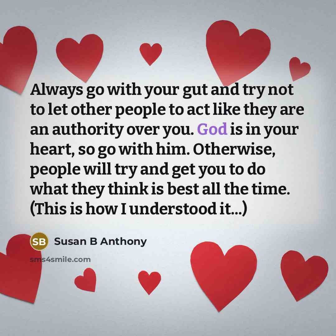 “Always go with your gut and try not to let other people to act like they are an authority over you. God is in your heart, so go with him. Otherwise, people will try and get you to do what they think is best all the time. (This is how I understood it...)” quote by Susan B Anthony
