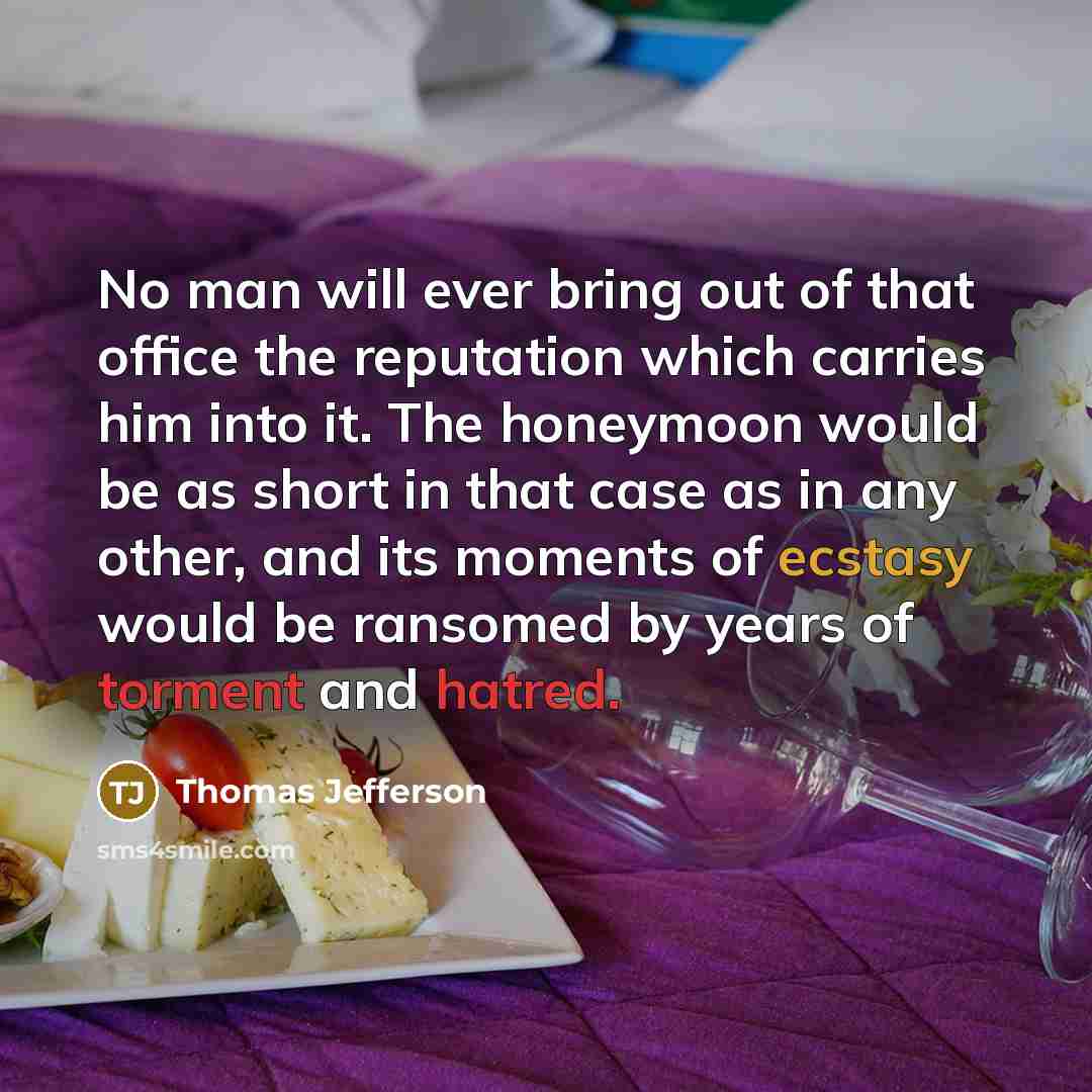 “No man will ever bring out of that office the reputation which carries him into it. The honeymoon would be as short in that case as in any other, and its moments of ecstasy would be ransomed by years of torment and hatred.” quote by Thomas Jefferson