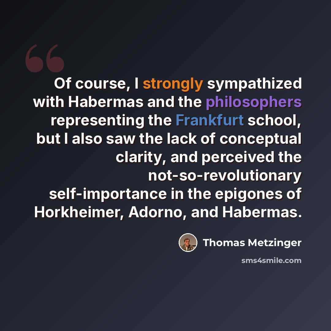 “Of course, I strongly sympathized with Habermas and the philosophers representing the Frankfurt school, but I also saw the lack of conceptual clarity, and perceived the not-so-revolutionary self-importance in the epigones of Horkheimer, Adorno, and Habermas.” quote by Thomas Metzinger
