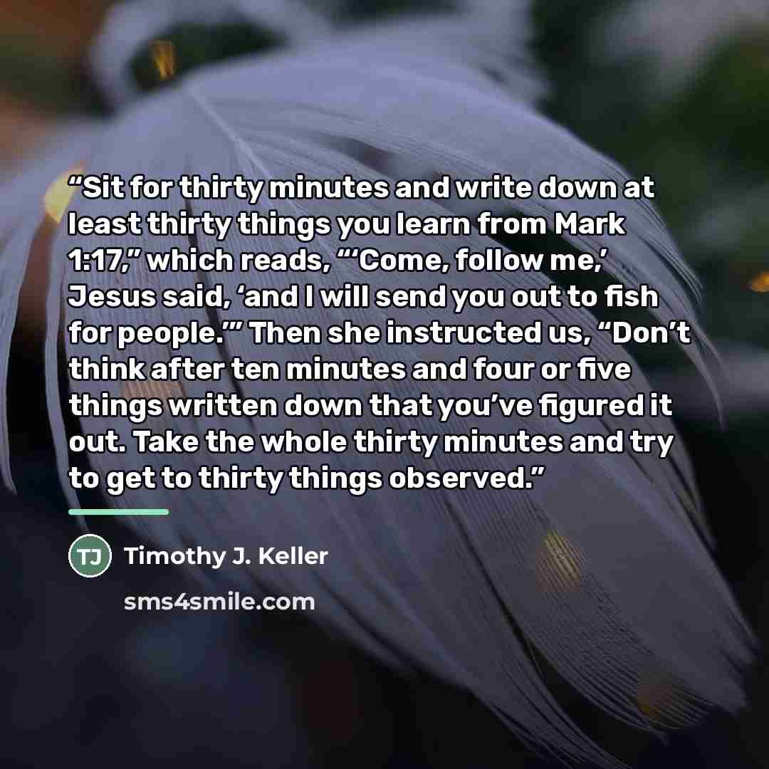 “Sit for thirty minutes and write down at least thirty things you learn from Mark 1:17,” which reads, “‘Come, follow me,’ Jesus said, ‘and I will send you out to fish for people.’” Then she instructed us, “Don’t think after ten minutes and four or five things written down that you’ve figured it…” quote by Timothy J. Keller