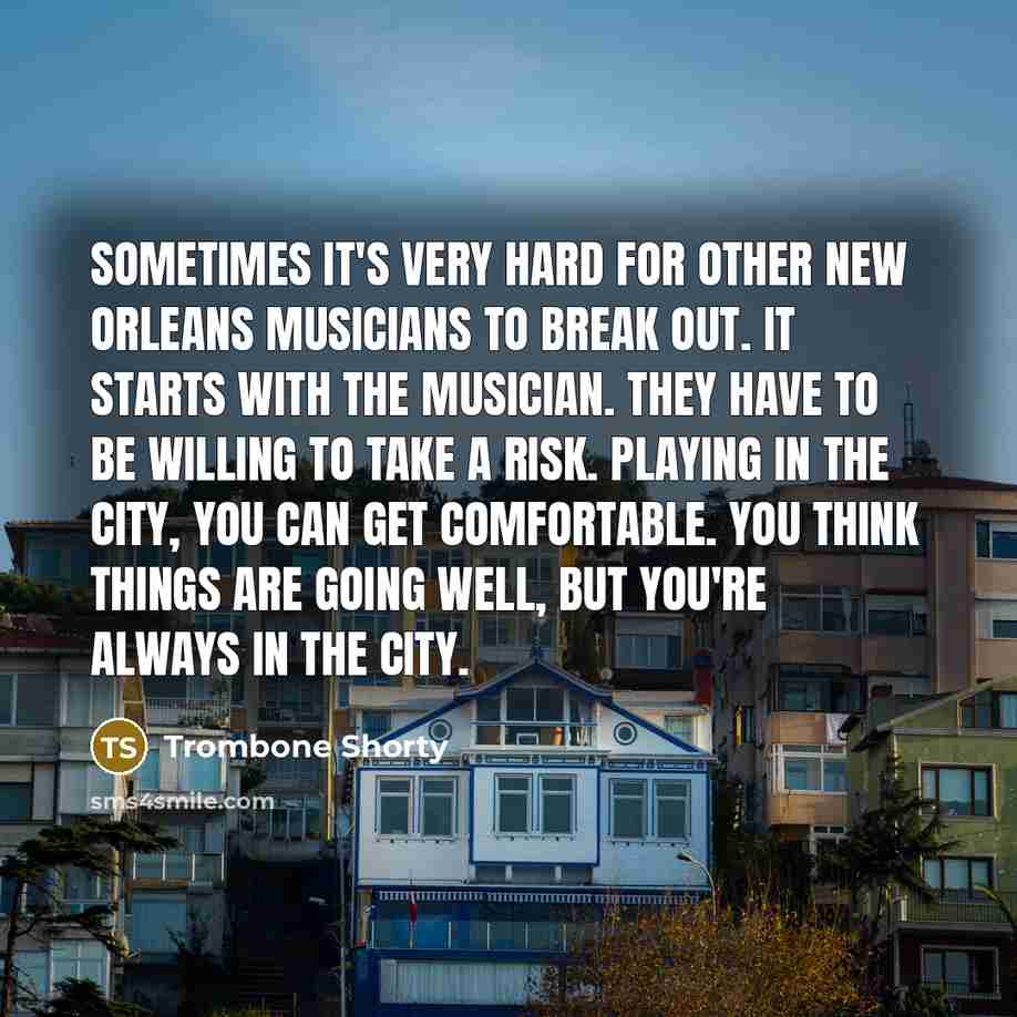 “Sometimes it's very hard for other New Orleans musicians to break out. It starts with the musician. They have to be willing to take a risk. Playing in the city, you can get comfortable. You think things are going well, but you're always in the city.” quote by Trombone Shorty