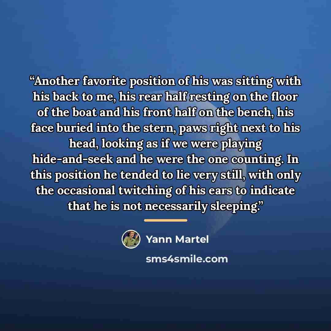 “Another favorite position of his was sitting with his back to me, his rear half resting on the floor of the boat and his front half on the bench, his face buried into the stern, paws right next to his head, looking as if we were playing hide-and-seek and he were the one counting. In this position…” quote by Yann Martel