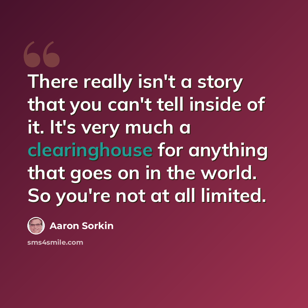 “There really isn't a story that you can't tell inside of it. It's very much a clearinghouse for anything that goes on in the world. So you're not at all limited.” quote by Aaron Sorkin