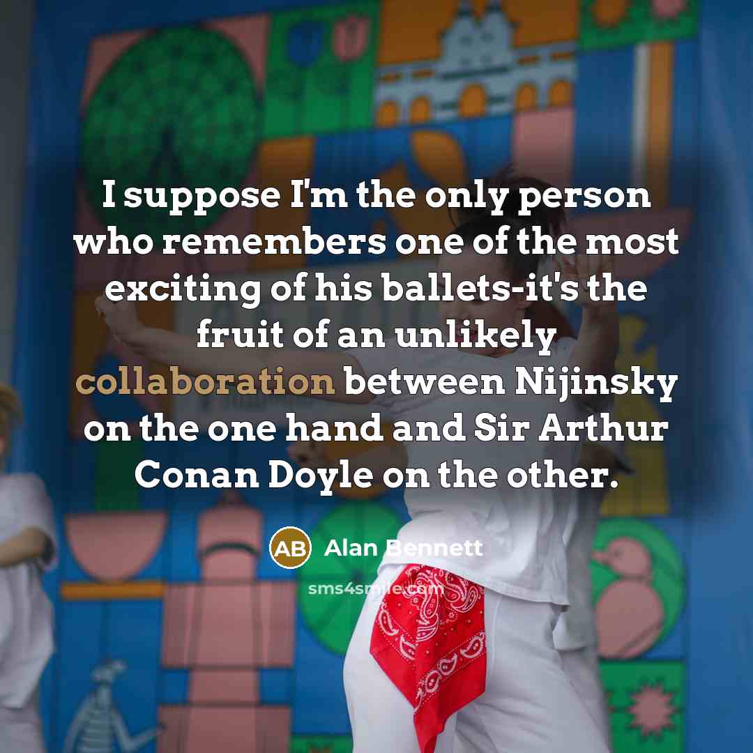 “I suppose I'm the only person who remembers one of the most exciting of his ballets-it's the fruit of an unlikely collaboration between Nijinsky on the one hand and Sir Arthur Conan Doyle on the other.” quote by Alan Bennett