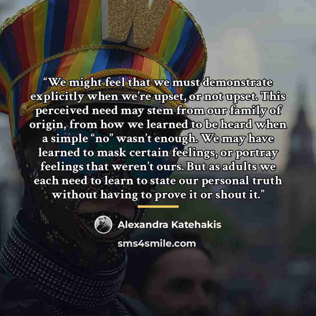 “We might feel that we must demonstrate explicitly when we’re upset, or not upset. This perceived need may stem from our family of origin, from how we learned to be heard when a simple “no” wasn’t enough. We may have learned to mask certain feelings, or portray feelings that weren’t ours. But as…” quote by Alexandra Katehakis