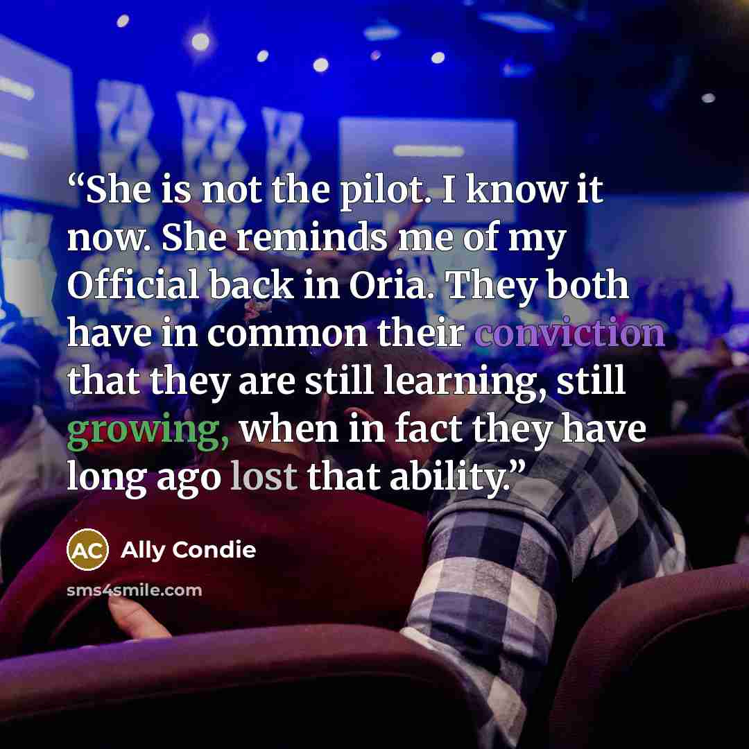 “She is not the pilot. I know it now. She reminds me of my Official back in Oria. They both have in common their conviction that they are still learning, still growing, when in fact they have long ago lost that ability.” quote by Ally Condie