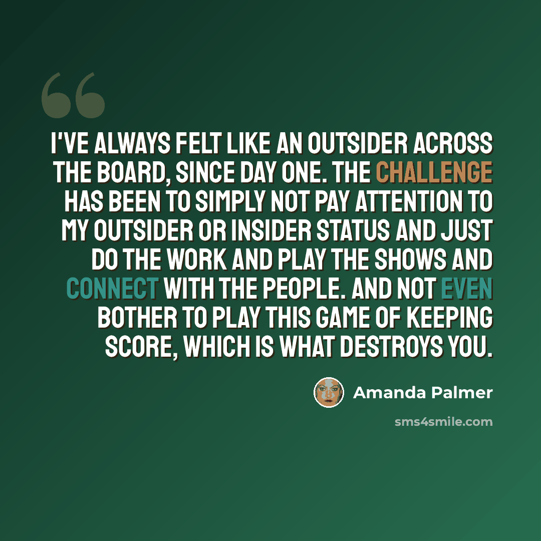 “I've always felt like an outsider across the board, since day one. The challenge has been to simply not pay attention to my outsider or insider status and just do the work and play the shows and connect with the people. And not even bother to play this game of keeping score, which is what destroys…” quote by Amanda Palmer
