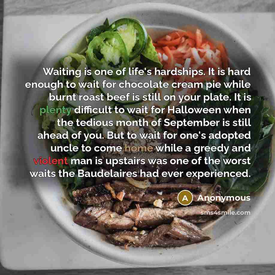 “Waiting is one of life's hardships. It is hard enough to wait for chocolate cream pie while burnt roast beef is still on your plate. It is plenty difficult to wait for Halloween when the tedious month of September is still ahead of you. But to wait for one's adopted uncle to come home while a…” quote by Anonymous
