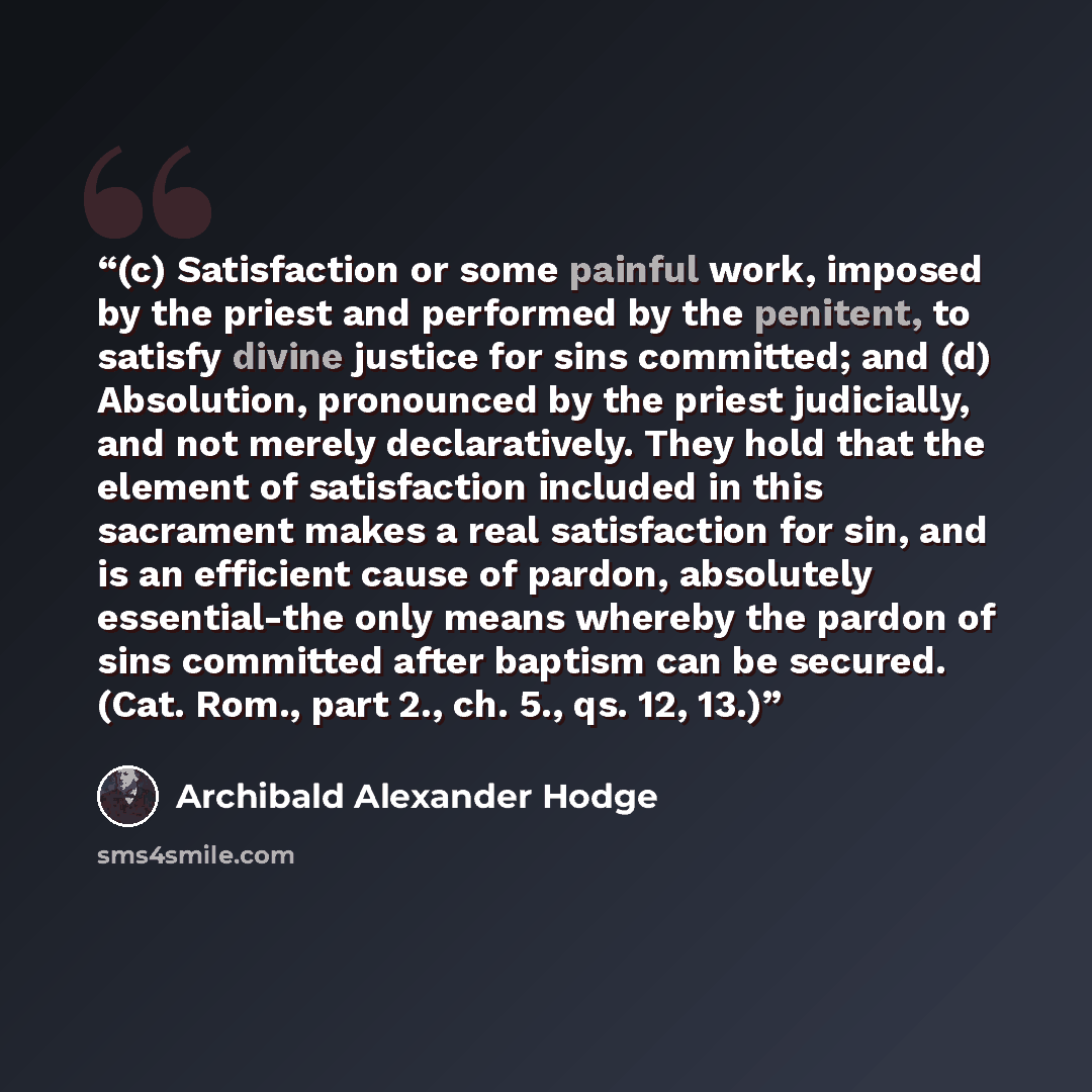 “(c) Satisfaction or some painful work, imposed by the priest and performed by the penitent, to satisfy divine justice for sins committed; and (d) Absolution, pronounced by the priest judicially, and not merely declaratively. They hold that the element of satisfaction included in this sacrament…” quote by Archibald Alexander Hodge
