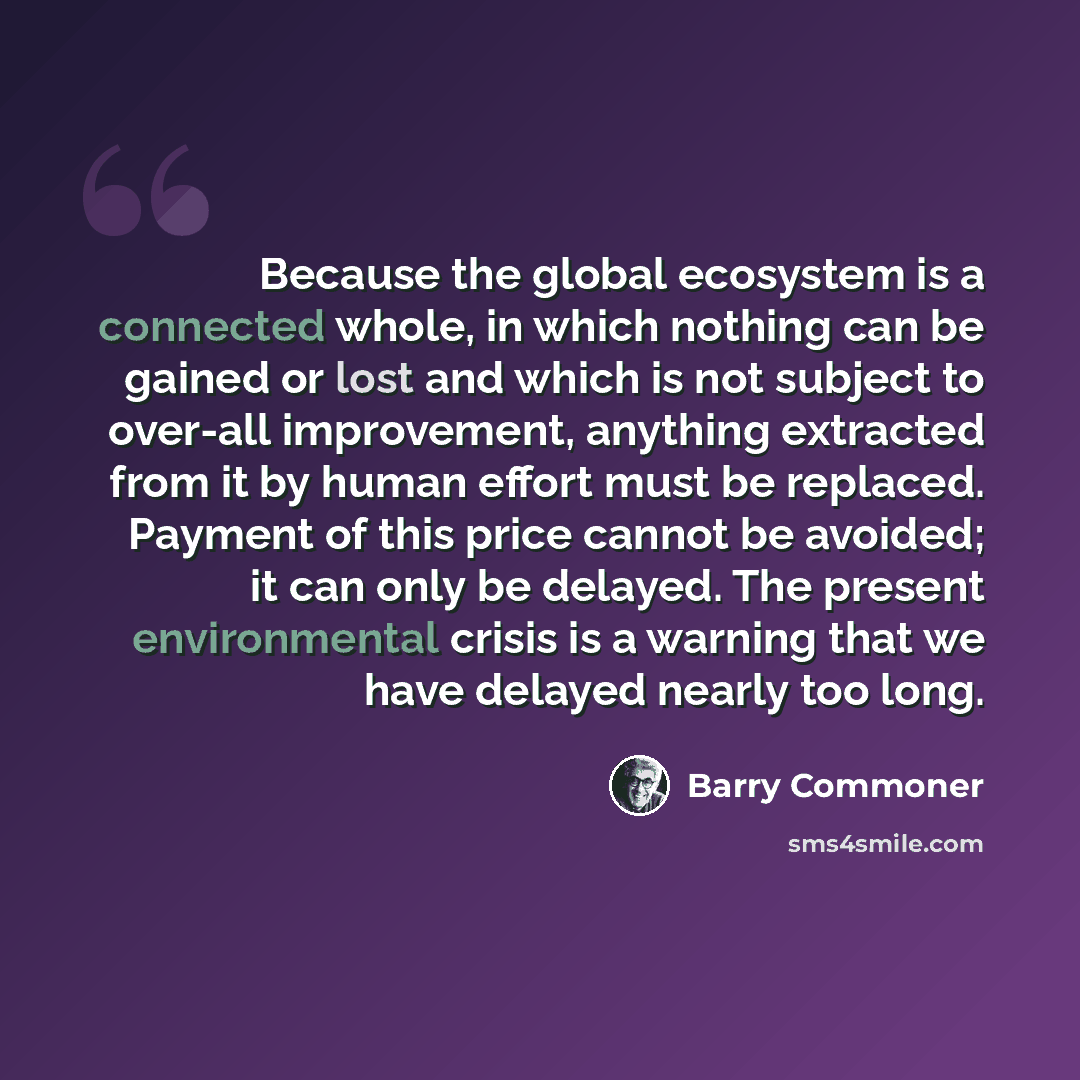 “Because the global ecosystem is a connected whole, in which nothing can be gained or lost and which is not subject to over-all improvement, anything extracted from it by human effort must be replaced. Payment of this price cannot be avoided; it can only be delayed. The present environmental crisis…” quote by Barry Commoner