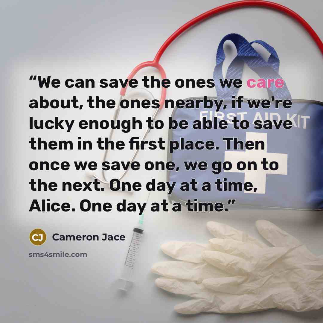 “We can save the ones we care about, the ones nearby, if we're lucky enough to be able to save them in the first place. Then once we save one, we go on to the next. One day at a time, Alice. One day at a time.” quote by Cameron Jace