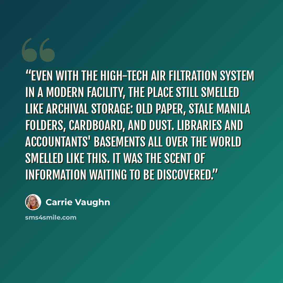 “Even with the high-tech air filtration system in a modern facility, the place still smelled like archival storage: old paper, stale manila folders, cardboard, and dust. Libraries and accountants' basements all over the world smelled like this. It was the scent of information waiting to be…” quote by Carrie Vaughn