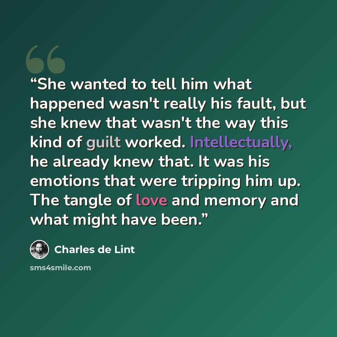 “She wanted to tell him what happened wasn't really his fault, but she knew that wasn't the way this kind of guilt worked. Intellectually, he already knew that. It was his emotions that were tripping him up. The tangle of love and memory and what might have been.” quote by Charles de Lint