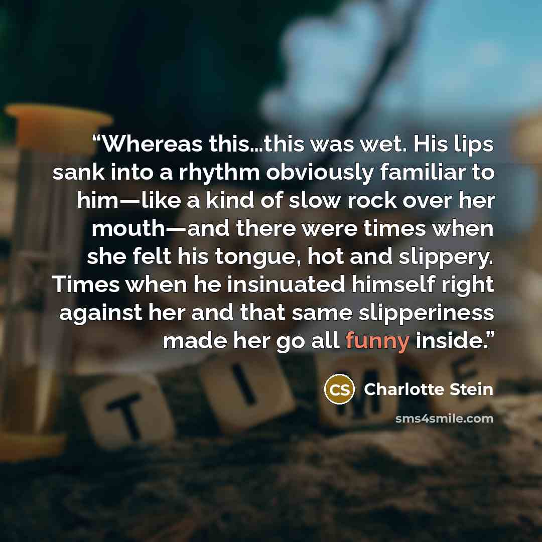 “Whereas this…this was wet. His lips sank into a rhythm obviously familiar to him—like a kind of slow rock over her mouth—and there were times when she felt his tongue, hot and slippery. Times when he insinuated himself right against her and that same slipperiness made her go all funny inside.” quote by Charlotte Stein