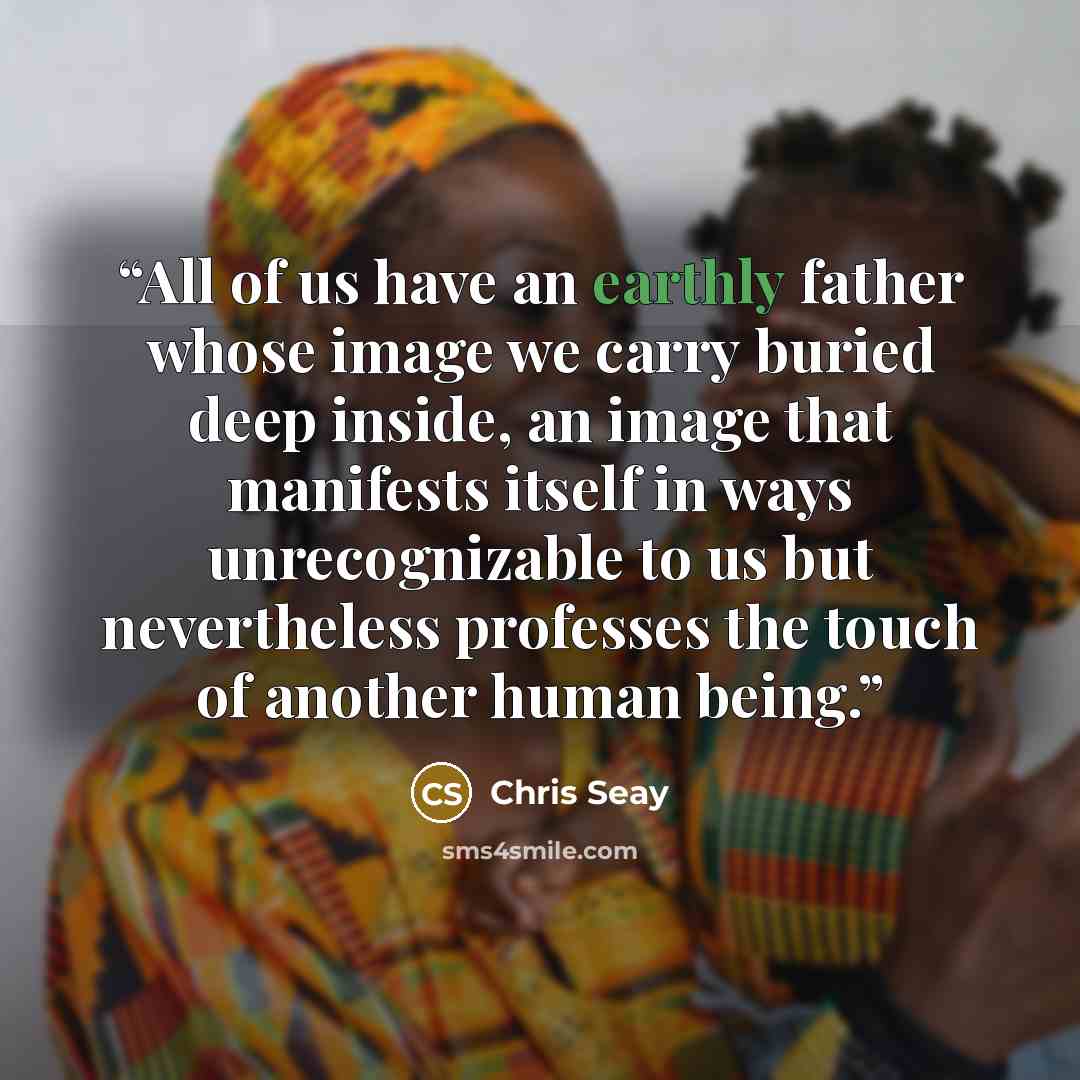 “All of us have an earthly father whose image we carry buried deep inside, an image that manifests itself in ways unrecognizable to us but nevertheless professes the touch of another human being.” quote by Chris Seay