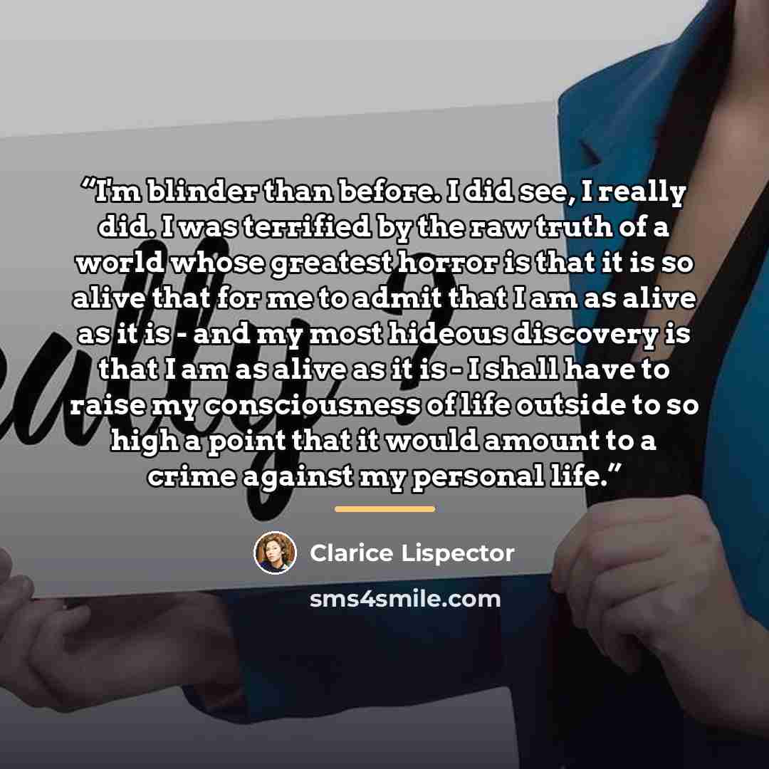 “I'm blinder than before. I did see, I really did. I was terrified by the raw truth of a world whose greatest horror is that it is so alive that for me to admit that I am as alive as it is - and my most hideous discovery is that I am as alive as it is - I shall have to raise my consciousness of…” quote by Clarice Lispector