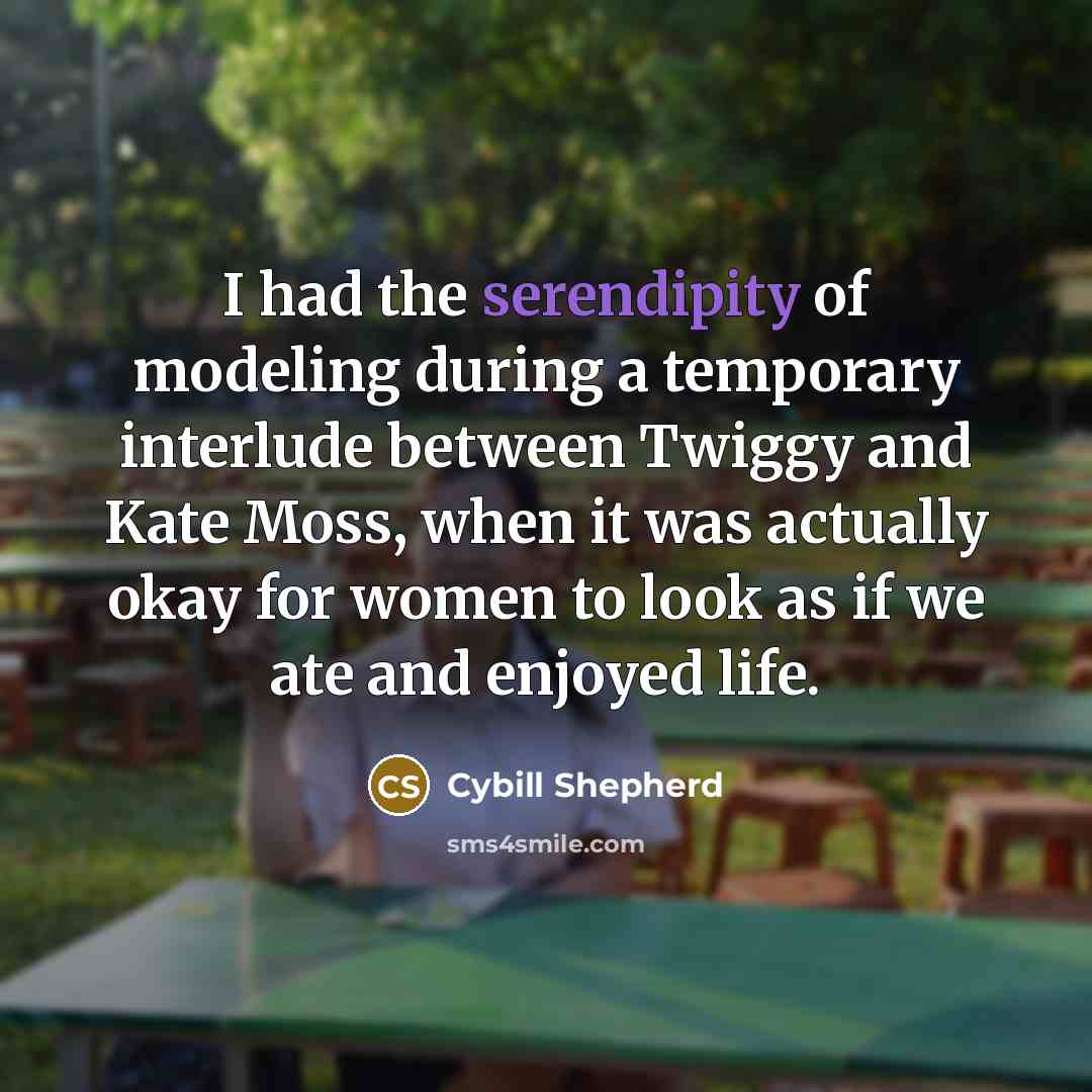 “I had the serendipity of modeling during a temporary interlude between Twiggy and Kate Moss, when it was actually okay for women to look as if we ate and enjoyed life.” quote by Cybill Shepherd