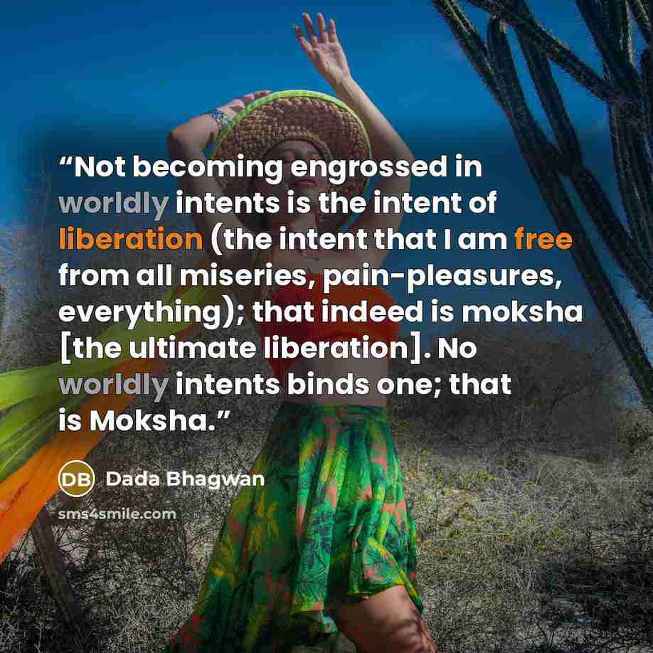 “Not becoming engrossed in worldly intents is the intent of liberation (the intent that I am free from all miseries, pain-pleasures, everything); that indeed is moksha [the ultimate liberation]. No worldly intents binds one; that is Moksha.” quote by Dada Bhagwan
