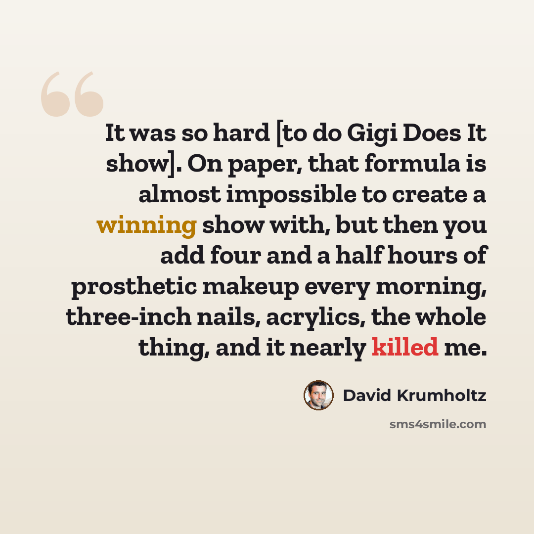 “It was so hard [to do Gigi Does It show]. On paper, that formula is almost impossible to create a winning show with, but then you add four and a half hours of prosthetic makeup every morning, three-inch nails, acrylics, the whole thing, and it nearly killed me.” quote by David Krumholtz