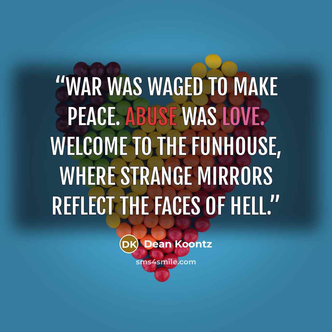 “War was waged to make peace. Abuse was love. Welcome to the funhouse, where strange mirrors reflect the faces of hell.” quote by Dean Koontz