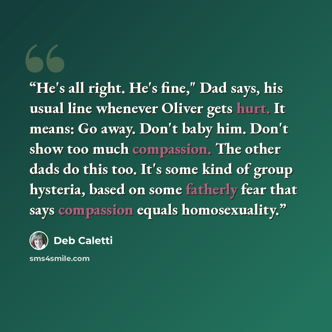 “He's all right. He's fine," Dad says, his usual line whenever Oliver gets hurt. It means: Go away. Don't baby him. Don't show too much compassion. The other dads do this too. It's some kind of group hysteria, based on some fatherly fear that says compassion equals homosexuality.” quote by Deb Caletti