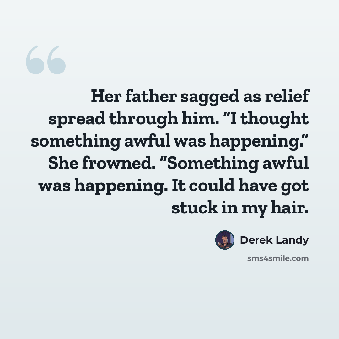 “Her father sagged as relief spread through him. “I thought something awful was happening.” She frowned. “Something awful was happening. It could have got stuck in my hair.” quote by Derek Landy