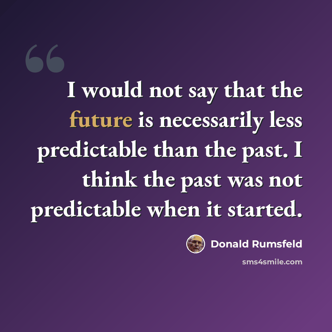 “I would not say that the future is necessarily less predictable than the past. I think the past was not predictable when it started.” quote by Donald Rumsfeld