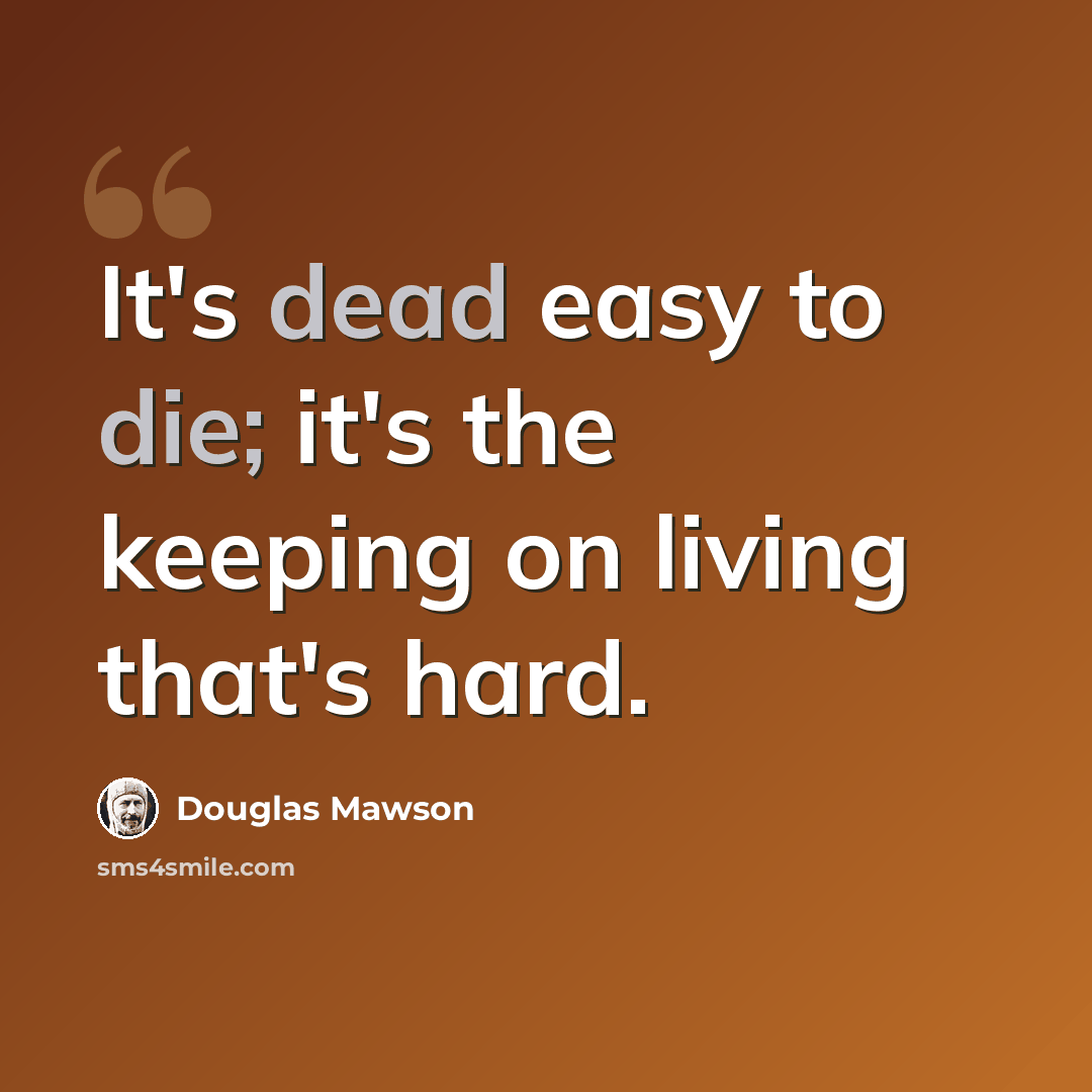 “It's dead easy to die; it's the keeping on living that's hard.” quote by Douglas Mawson