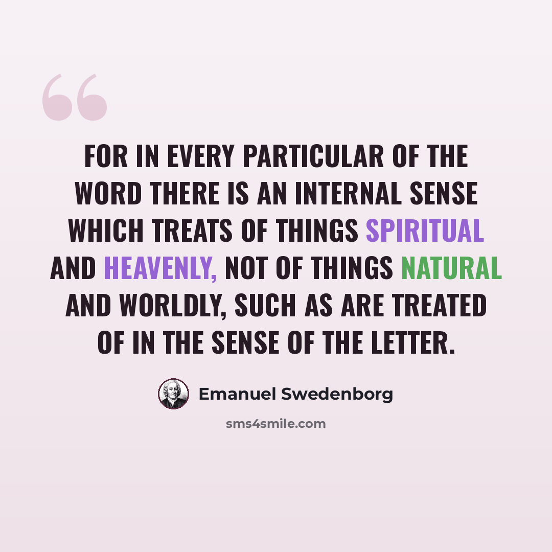 “For in every particular of the Word there is an internal sense which treats of things spiritual and heavenly, not of things natural and worldly, such as are treated of in the sense of the letter.” quote by Emanuel Swedenborg