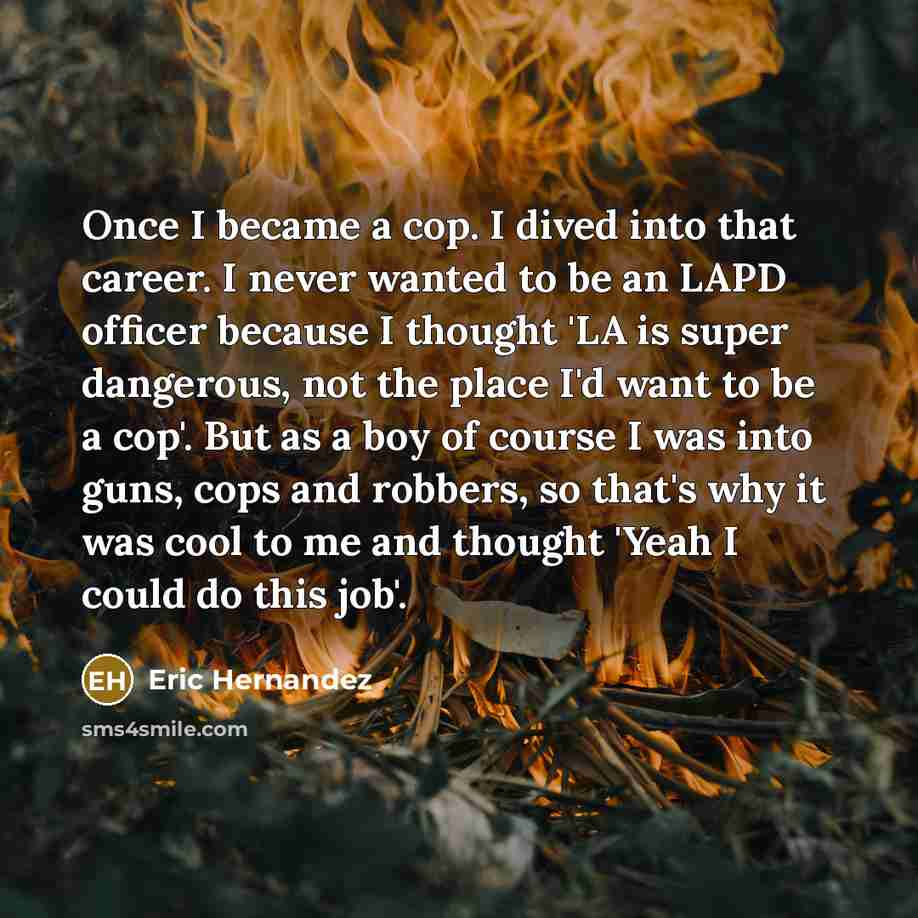 “Once I became a cop. I dived into that career. I never wanted to be an LAPD officer because I thought 'LA is super dangerous, not the place I'd want to be a cop'. But as a boy of course I was into guns, cops and robbers, so that's why it was cool to me and thought 'Yeah I could do this job'.” quote by Eric Hernandez
