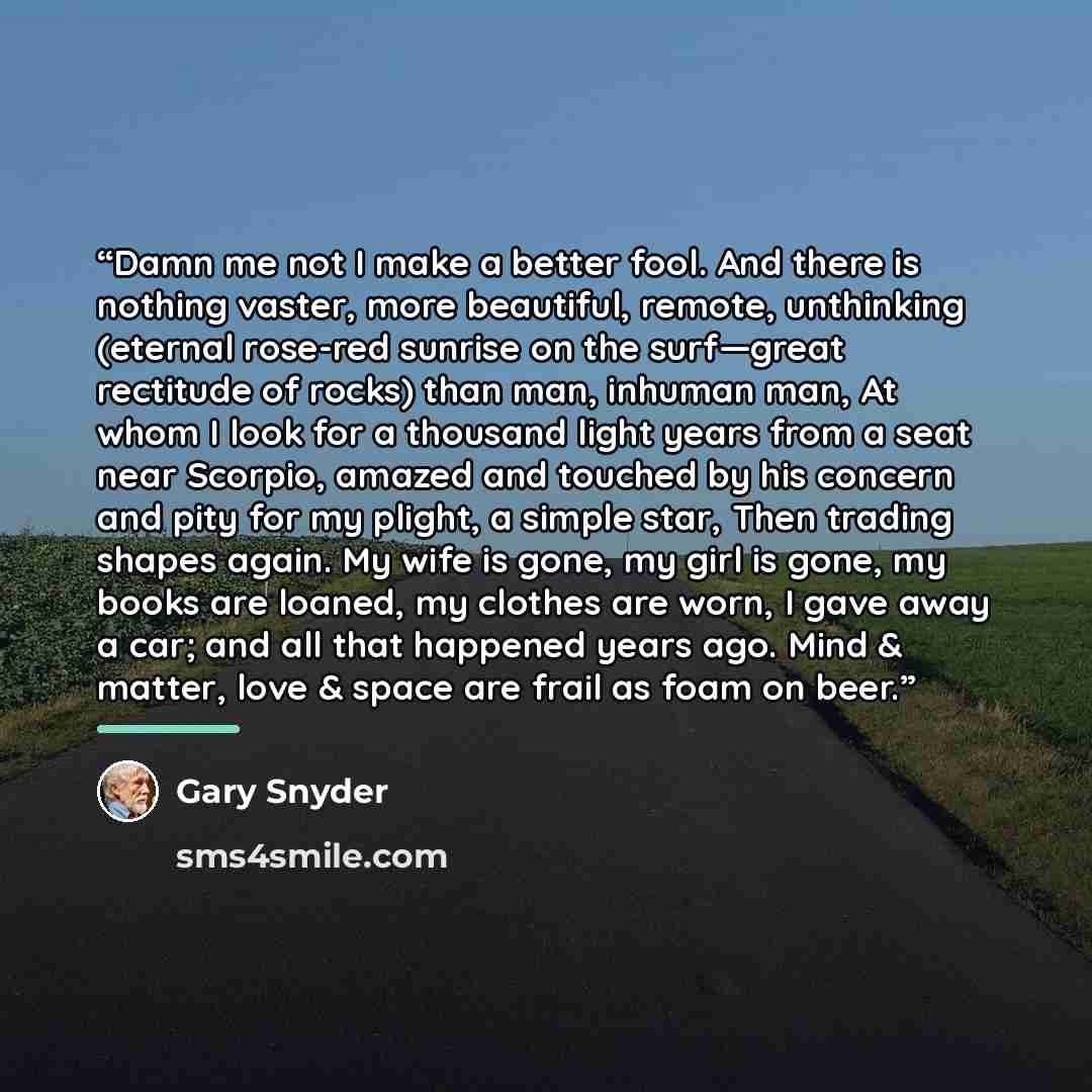 “Damn me not I make a better fool. And there is nothing vaster, more beautiful, remote, unthinking (eternal rose-red sunrise on the surf—great rectitude of rocks) than man, inhuman man, At whom I look for a thousand light years from a seat near Scorpio, amazed and touched by his concern and pity…” quote by Gary Snyder