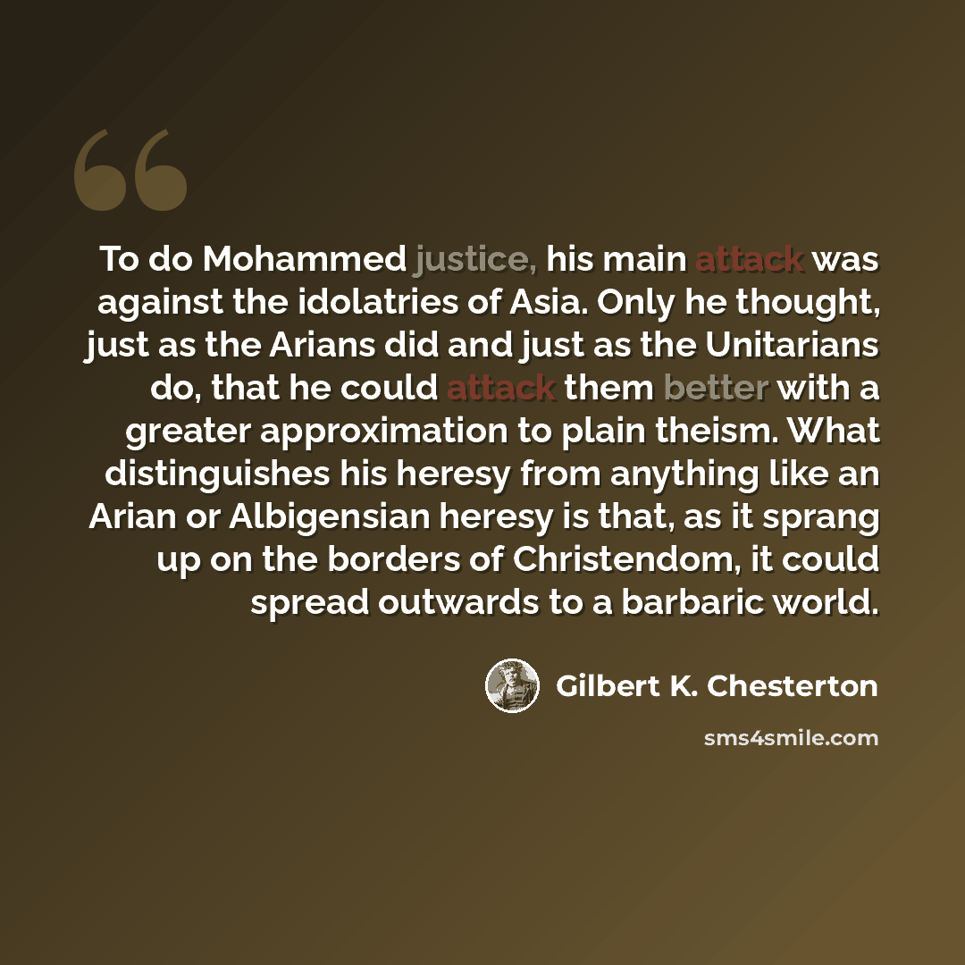 “To do Mohammed justice, his main attack was against the idolatries of Asia. Only he thought, just as the Arians did and just as the Unitarians do, that he could attack them better with a greater approximation to plain theism. What distinguishes his heresy from anything like an Arian or Albigensian…” quote by Gilbert K. Chesterton