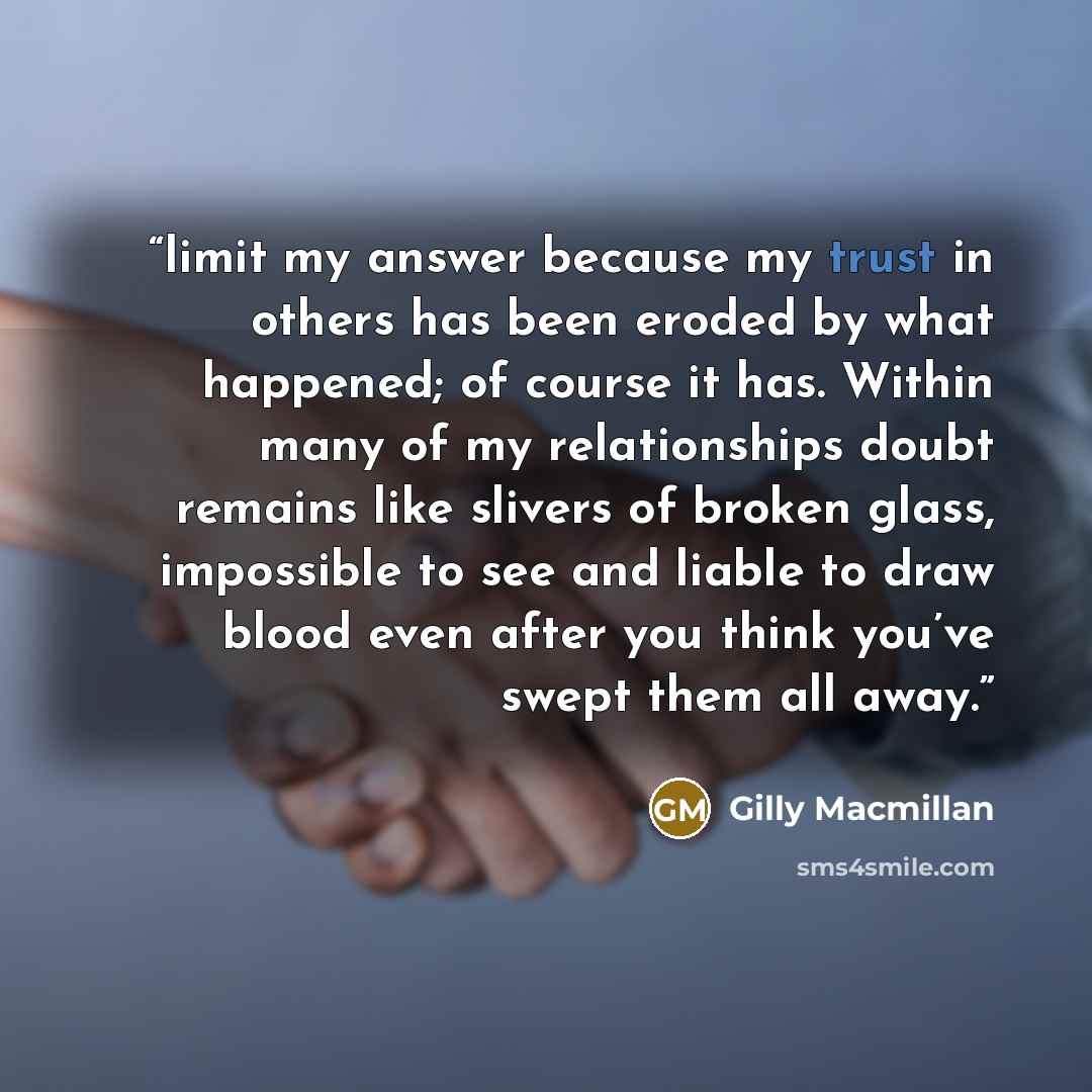 “limit my answer because my trust in others has been eroded by what happened; of course it has. Within many of my relationships doubt remains like slivers of broken glass, impossible to see and liable to draw blood even after you think you’ve swept them all away.” quote by Gilly Macmillan