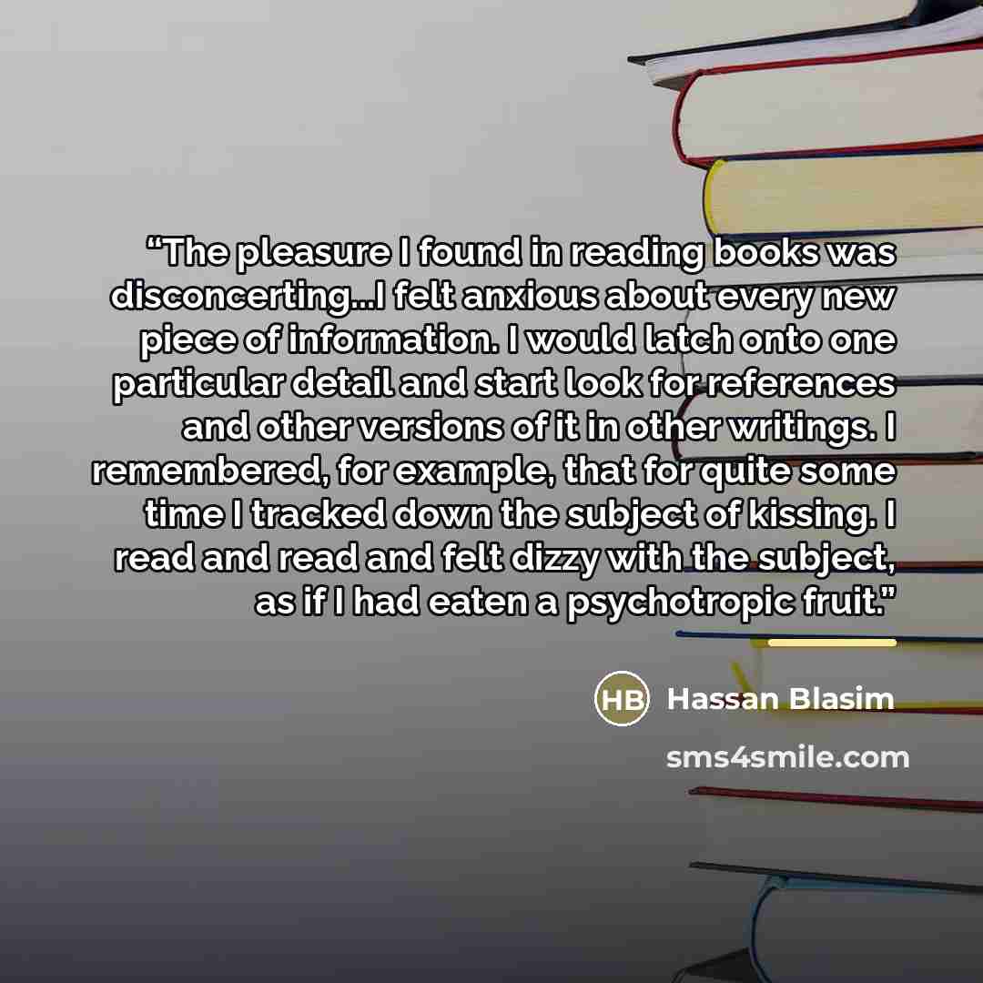 “The pleasure I found in reading books was disconcerting...I felt anxious about every new piece of information. I would latch onto one particular detail and start look for references and other versions of it in other writings. I remembered, for example, that for quite some time I tracked down the…” quote by Hassan Blasim