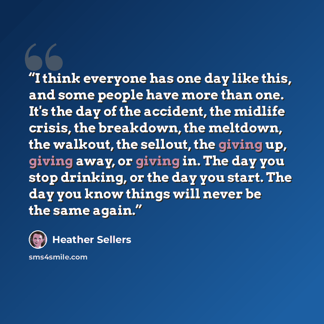 “I think everyone has one day like this, and some people have more than one. It's the day of the accident, the midlife crisis, the breakdown, the meltdown, the walkout, the sellout, the giving up, giving away, or giving in. The day you stop drinking, or the day you start. The day you know things…” quote by Heather Sellers