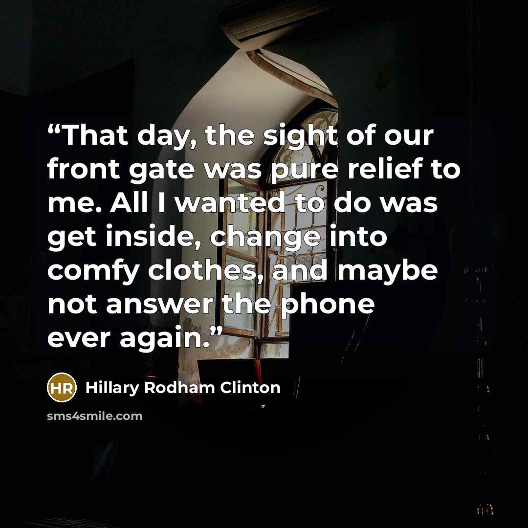 “That day, the sight of our front gate was pure relief to me. All I wanted to do was get inside, change into comfy clothes, and maybe not answer the phone ever again.” quote by Hillary Rodham Clinton