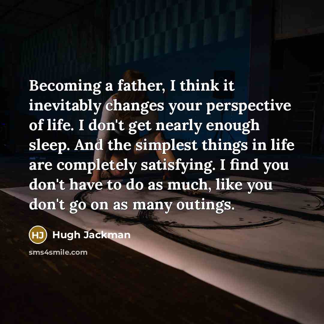“Becoming a father, I think it inevitably changes your perspective of life. I don't get nearly enough sleep. And the simplest things in life are completely satisfying. I find you don't have to do as much, like you don't go on as many outings.” quote by Hugh Jackman