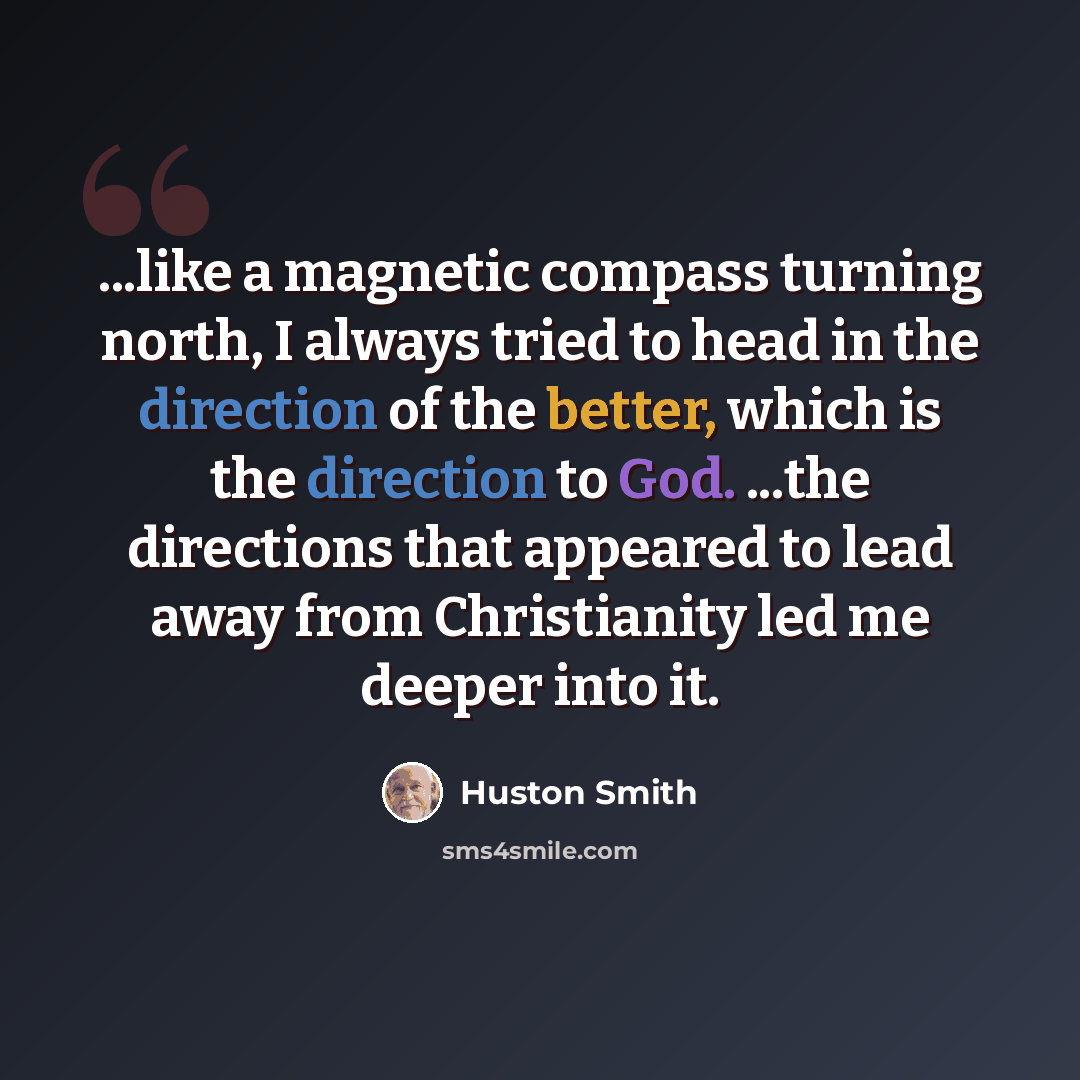 “...like a magnetic compass turning north, I always tried to head in the direction of the better, which is the direction to God. ...the directions that appeared to lead away from Christianity led me deeper into it.” quote by Huston Smith
