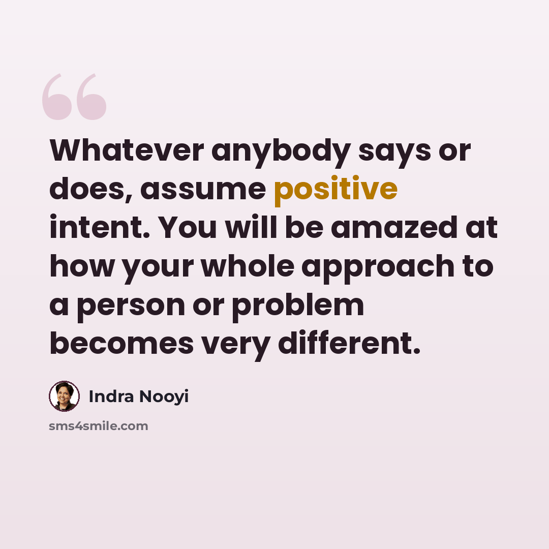 “Whatever anybody says or does, assume positive intent. You will be amazed at how your whole approach to a person or problem becomes very different.” quote by Indra Nooyi
