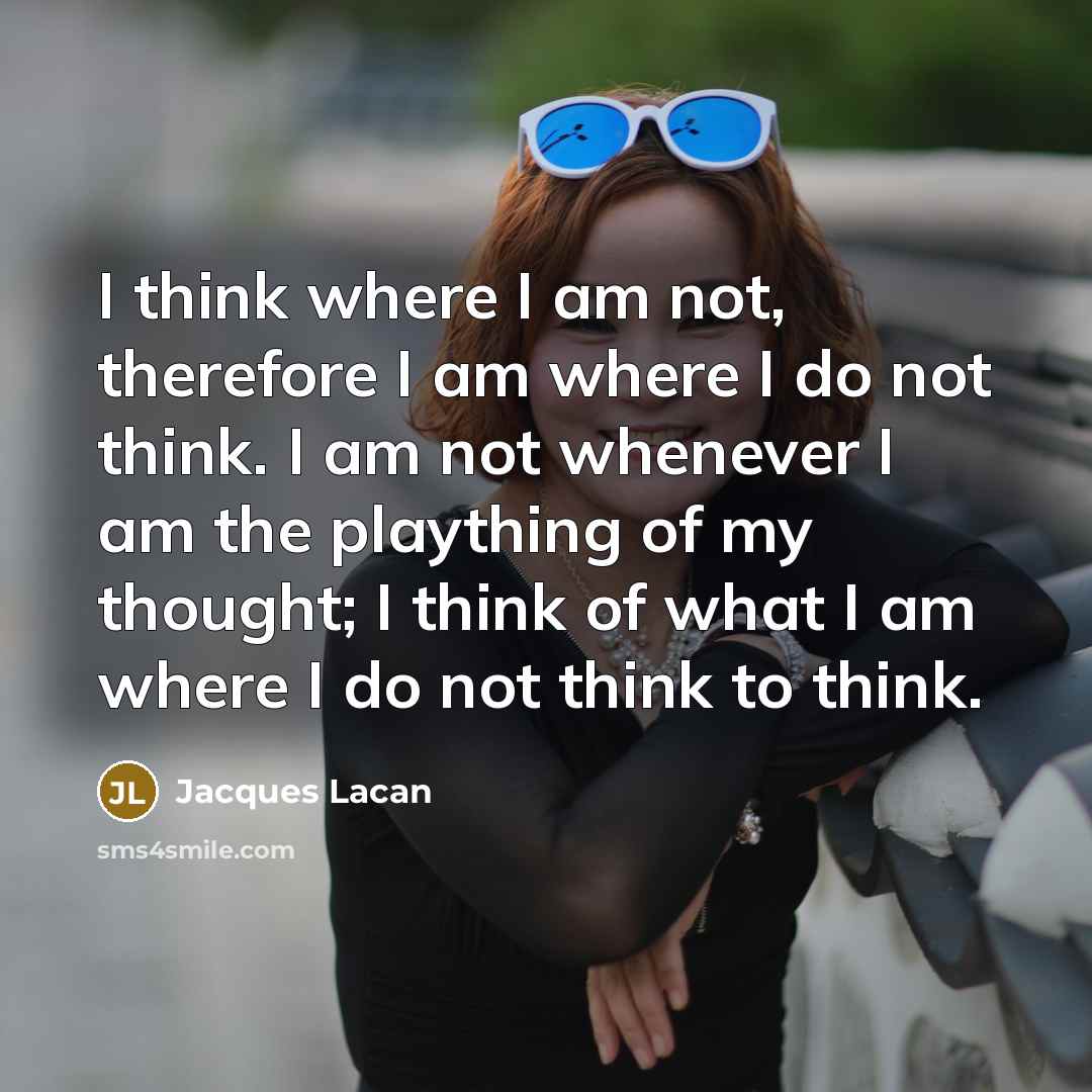 “I think where I am not, therefore I am where I do not think. I am not whenever I am the plaything of my thought; I think of what I am where I do not think to think.” quote by Jacques Lacan