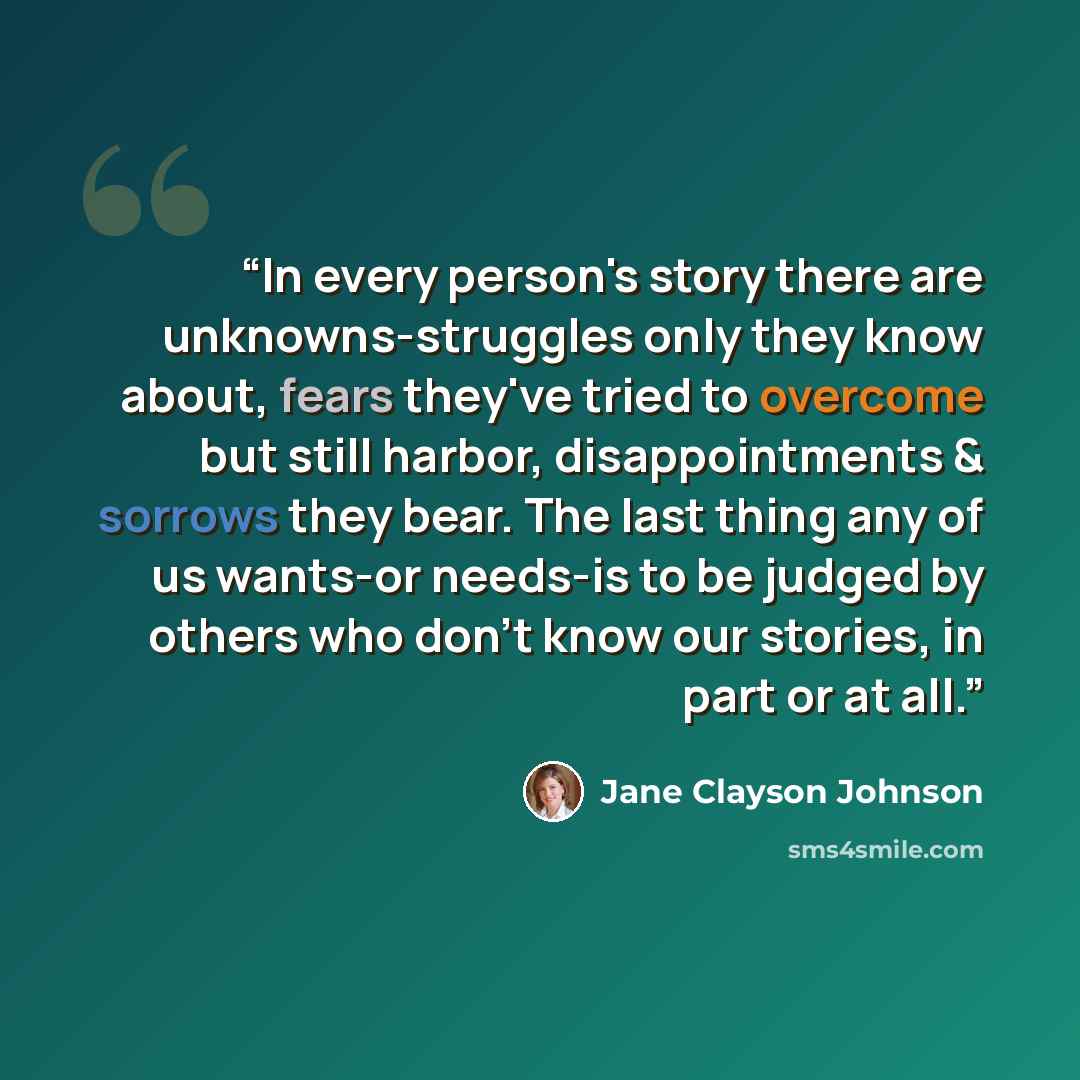 “In every person's story there are unknowns-struggles only they know about, fears they've tried to overcome but still harbor, disappointments & sorrows they bear. The last thing any of us wants-or needs-is to be judged by others who don't know our stories, in part or at all.” quote by Jane Clayson Johnson
