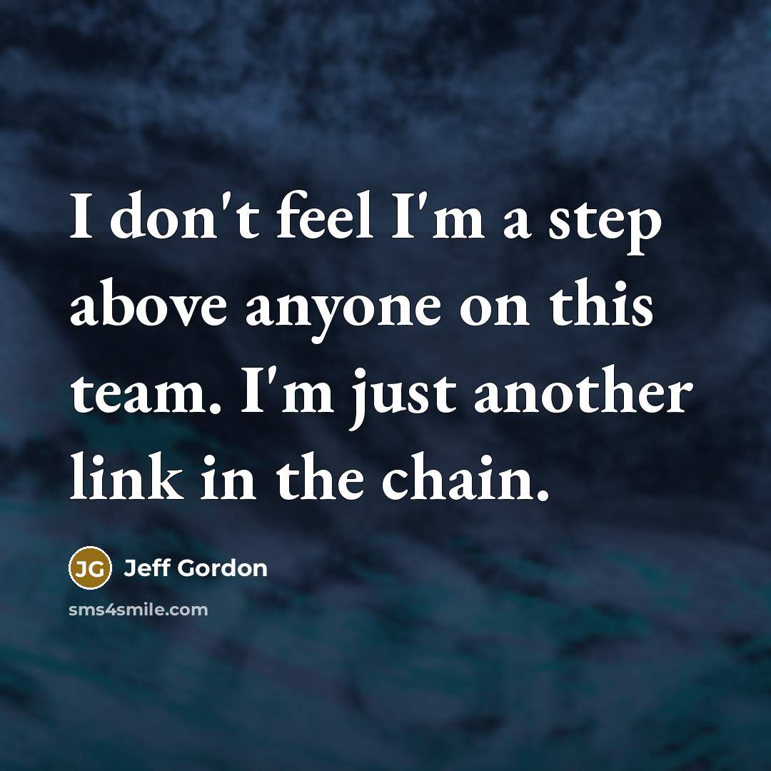 “I don't feel I'm a step above anyone on this team. I'm just another link in the chain.” quote by Jeff Gordon