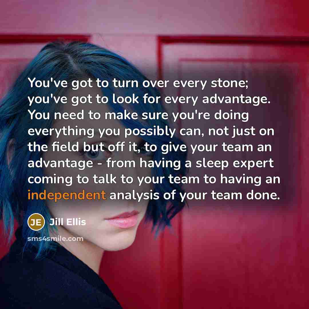 “You've got to turn over every stone; you've got to look for every advantage. You need to make sure you're doing everything you possibly can, not just on the field but off it, to give your team an advantage - from having a sleep expert coming to talk to your team to having an independent analysis…” quote by Jill Ellis