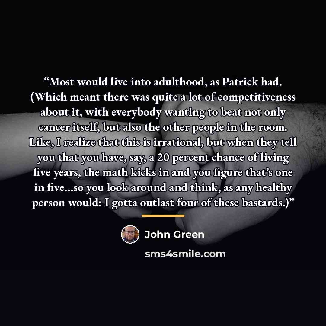 “Most would live into adulthood, as Patrick had. (Which meant there was quite a lot of competitiveness about it, with everybody wanting to beat not only cancer itself, but also the other people in the room. Like, I realize that this is irrational, but when they tell you that you have, say, a 20…” quote by John Green
