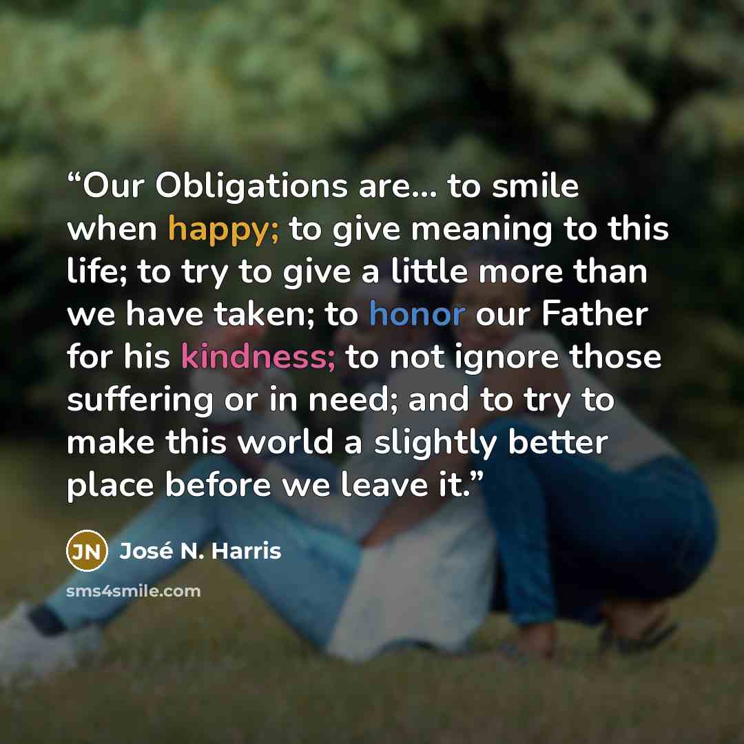 “Our Obligations are... to smile when happy; to give meaning to this life; to try to give a little more than we have taken; to honor our Father for his kindness; to not ignore those suffering or in need; and to try to make this world a slightly better place before we leave it.” quote by José N. Harris