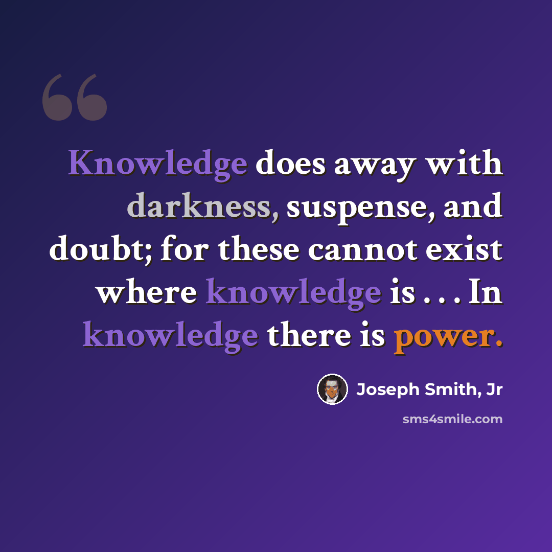 “Knowledge does away with darkness, suspense, and doubt; for these cannot exist where knowledge is . . . In knowledge there is power.” quote by Joseph Smith, Jr