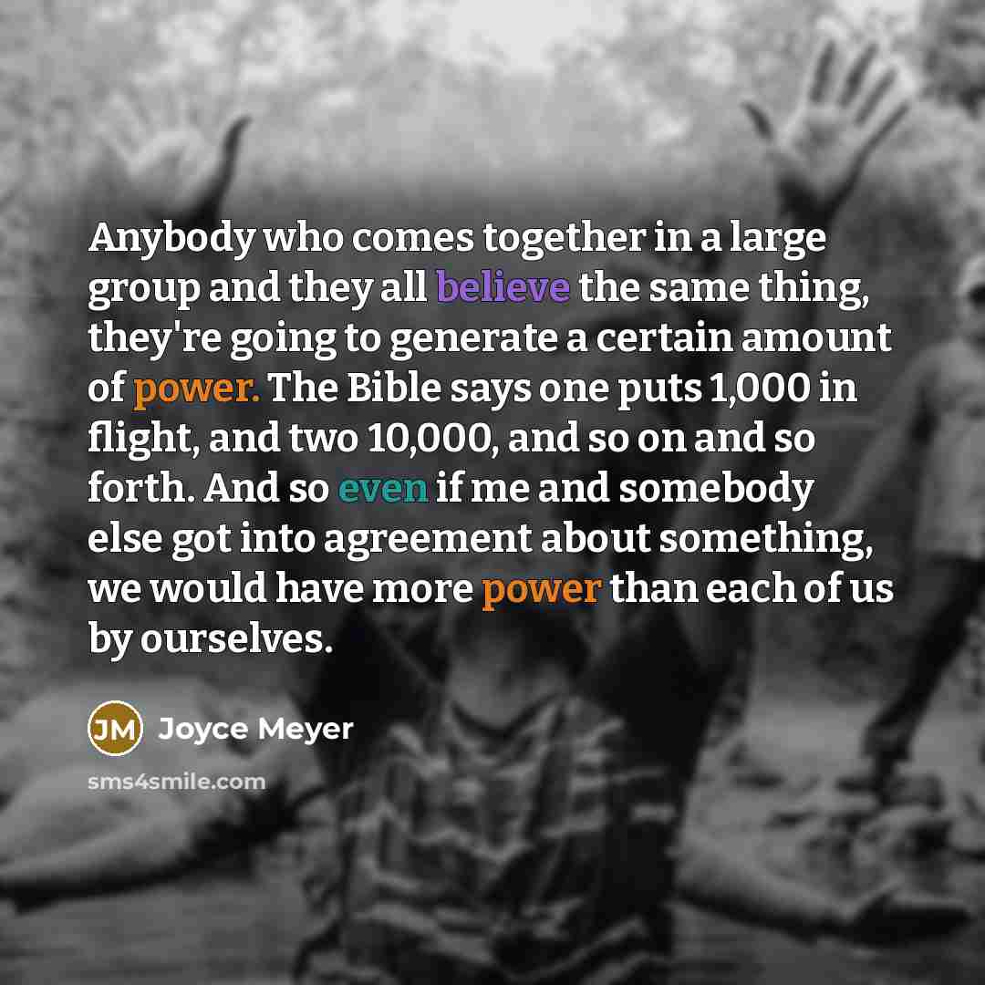 “Anybody who comes together in a large group and they all believe the same thing, they're going to generate a certain amount of power. The Bible says one puts 1,000 in flight, and two 10,000, and so on and so forth. And so even if me and somebody else got into agreement about something, we would…” quote by Joyce Meyer