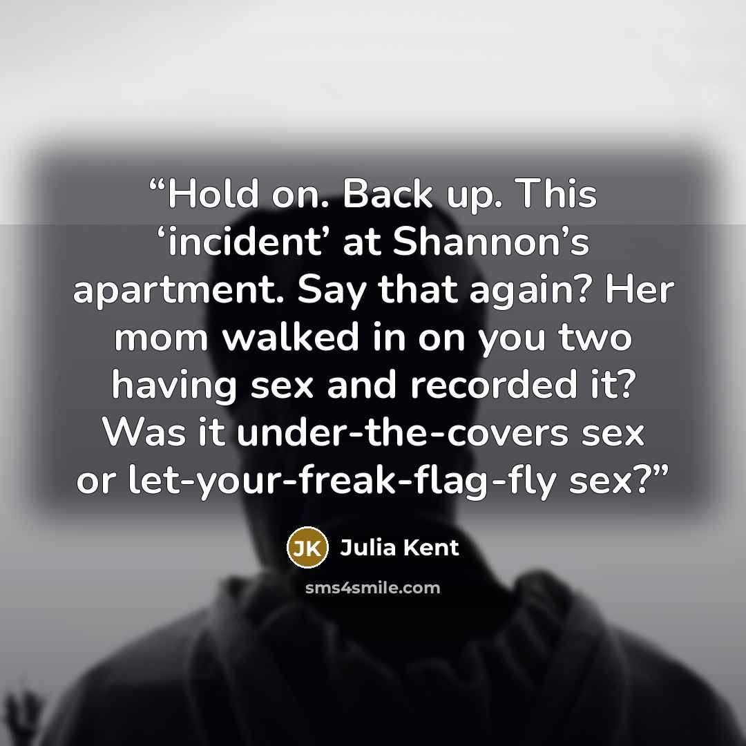 “Hold on. Back up. This ‘incident’ at Shannon’s apartment. Say that again? Her mom walked in on you two having sex and recorded it? Was it under-the-covers sex or let-your-freak-flag-fly sex?” quote by Julia Kent