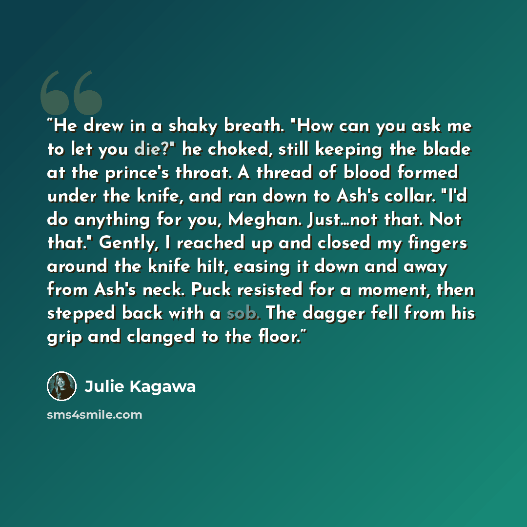 “He drew in a shaky breath. "How can you ask me to let you die?" he choked, still keeping the blade at the prince's throat. A thread of blood formed under the knife, and ran down to Ash's collar. "I'd do anything for you, Meghan. Just...not that. Not that." Gently, I reached up and closed my…” quote by Julie Kagawa